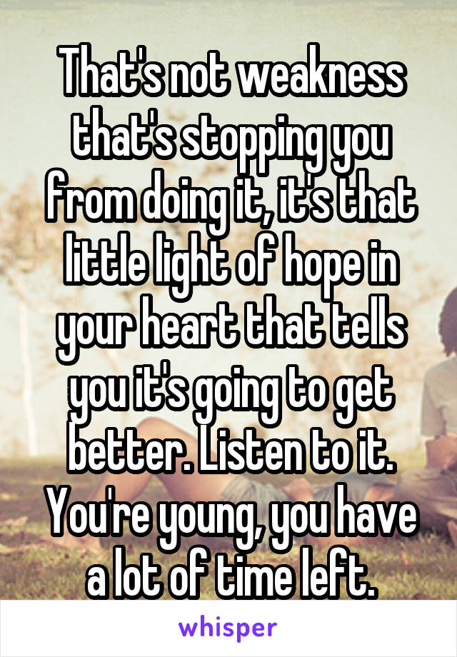That's not weakness that's stopping you from doing it, it's that little light of hope in your heart that tells you it's going to get better. Listen to it. You're young, you have a lot of time left.