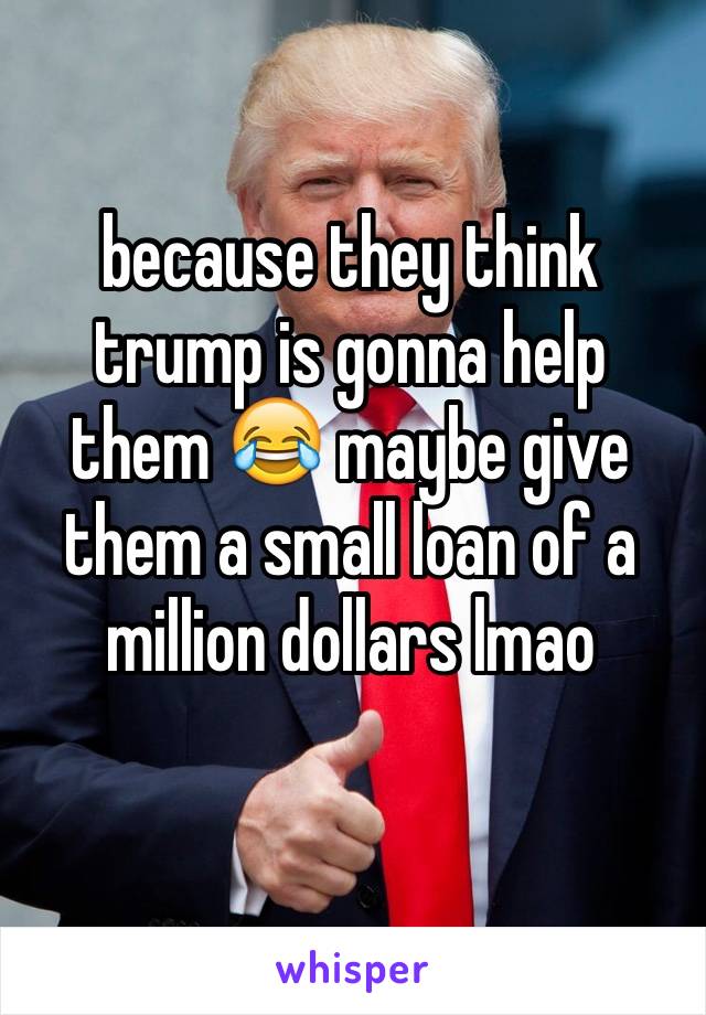 because they think trump is gonna help them 😂 maybe give them a small loan of a million dollars lmao