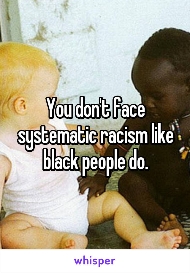 You don't face systematic racism like black people do.