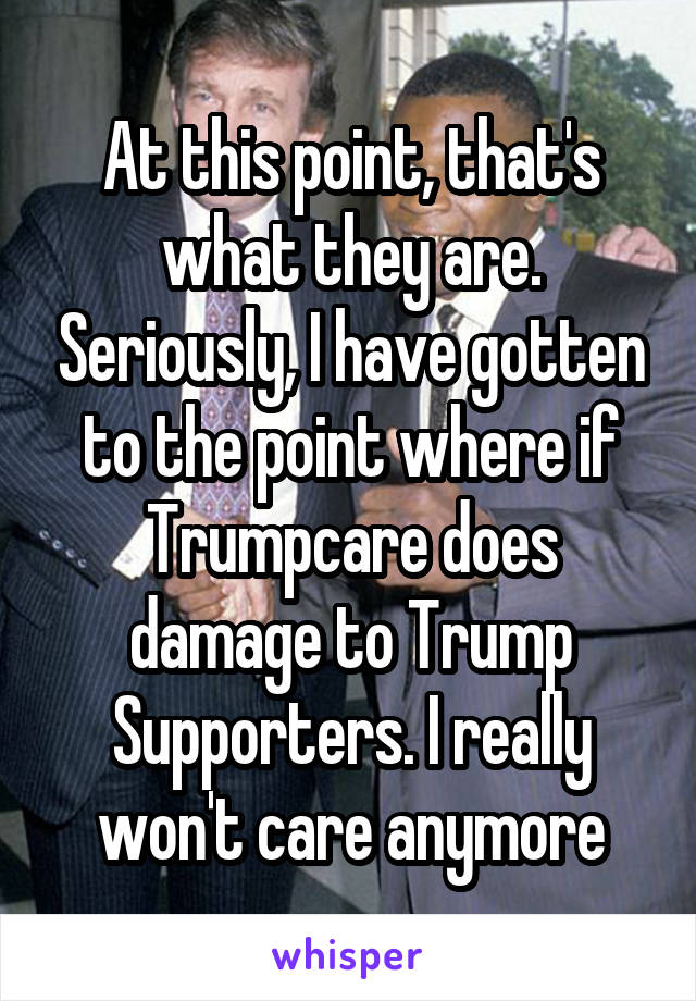 At this point, that's what they are. Seriously, I have gotten to the point where if Trumpcare does damage to Trump Supporters. I really won't care anymore