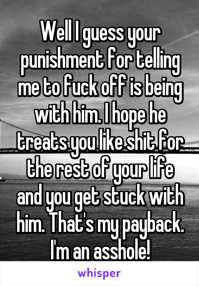 Well I guess your punishment for telling me to fuck off is being with him. I hope he treats you like shit for the rest of your life and you get stuck with him. That's my payback. I'm an asshole!