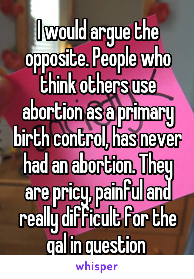 I would argue the opposite. People who think others use abortion as a primary birth control, has never had an abortion. They are pricy, painful and really difficult for the gal in question 