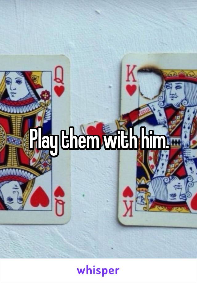 Play them with him.