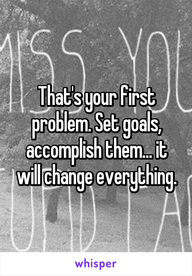 That's your first problem. Set goals, accomplish them... it will change everything.