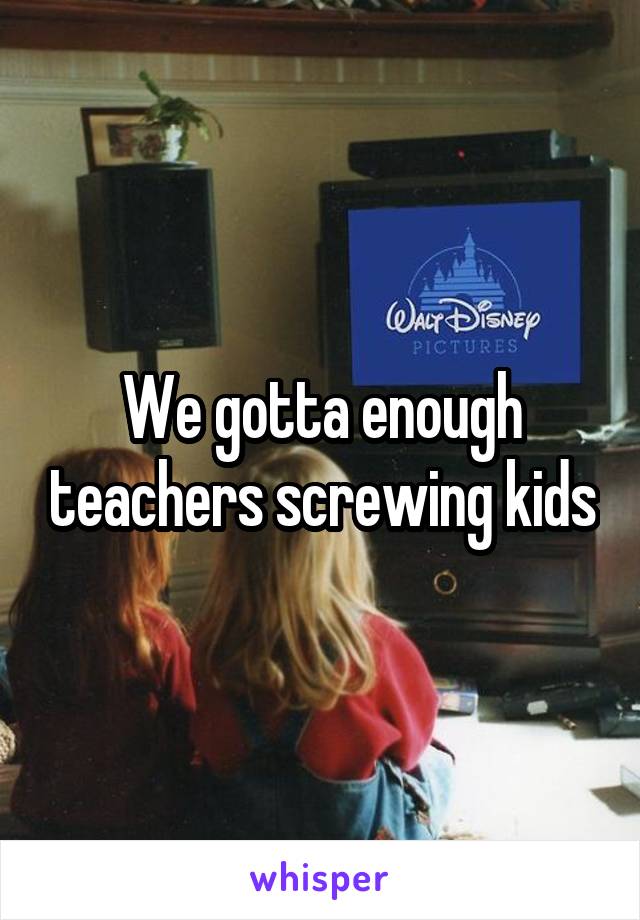 We gotta enough teachers screwing kids
