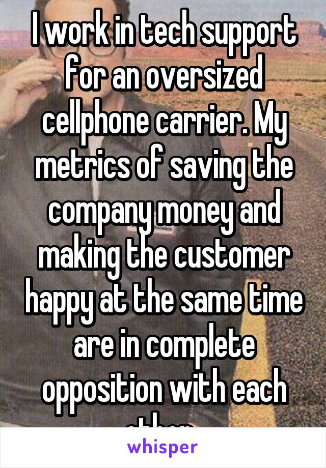 I work in tech support for an oversized cellphone carrier. My metrics of saving the company money and making the customer happy at the same time are in complete opposition with each other. 