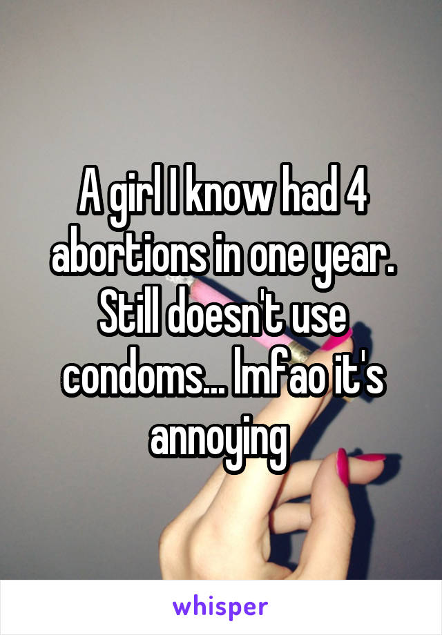 A girl I know had 4 abortions in one year. Still doesn't use condoms... lmfao it's annoying 