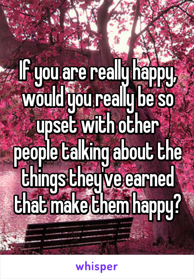If you are really happy, would you really be so upset with other people talking about the things they've earned that make them happy?