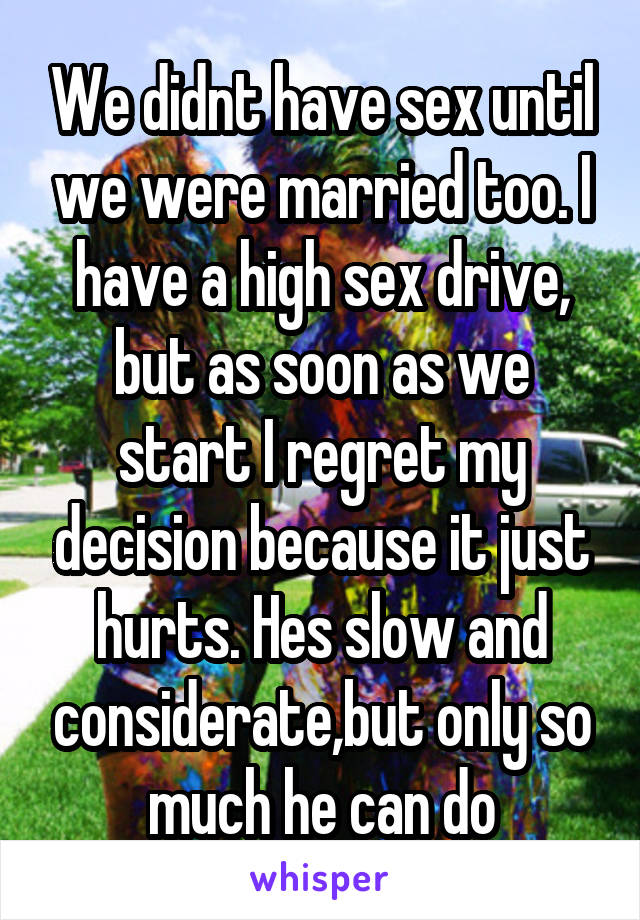 We didnt have sex until we were married too. I have a high sex drive, but as soon as we start I regret my decision because it just hurts. Hes slow and considerate,but only so much he can do