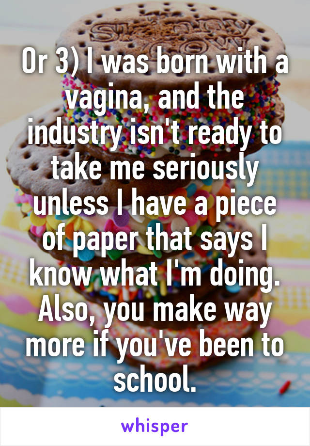 Or 3) I was born with a vagina, and the industry isn't ready to take me seriously unless I have a piece of paper that says I know what I'm doing. Also, you make way more if you've been to school.