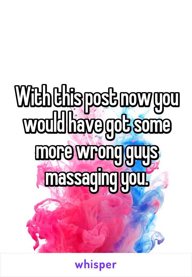 With this post now you would have got some more wrong guys massaging you.