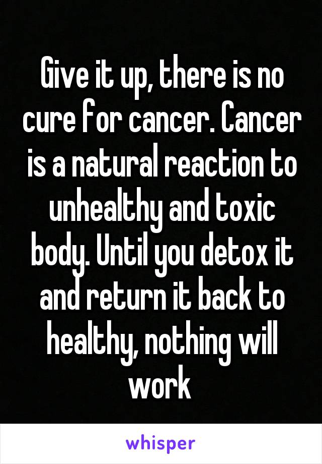 Give it up, there is no cure for cancer. Cancer is a natural reaction to unhealthy and toxic body. Until you detox it and return it back to healthy, nothing will work 