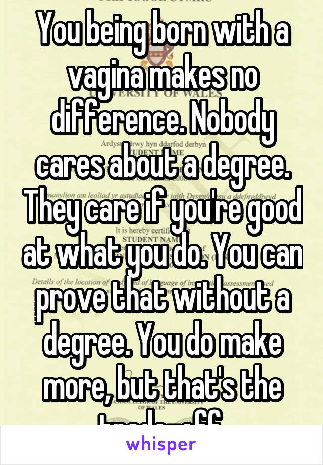 You being born with a vagina makes no difference. Nobody cares about a degree. They care if you're good at what you do. You can prove that without a degree. You do make more, but that's the trade-off.