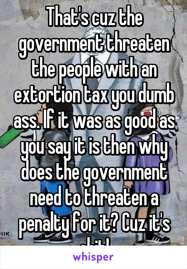 That's cuz the government threaten the people with an extortion tax you dumb ass. If it was as good as you say it is then why does the government need to threaten a penalty for it? Cuz it's shit!