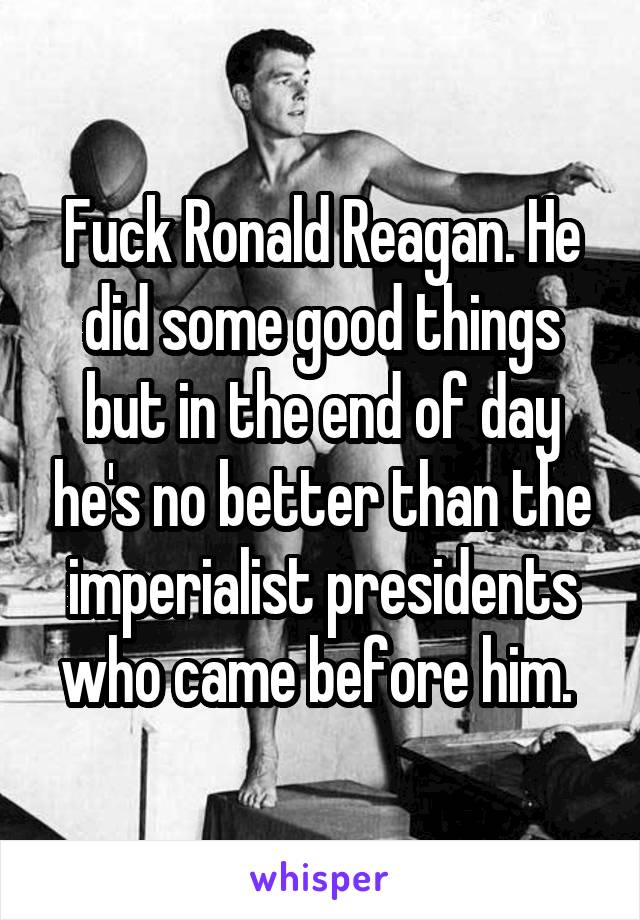 Fuck Ronald Reagan. He did some good things but in the end of day he's no better than the imperialist presidents who came before him. 