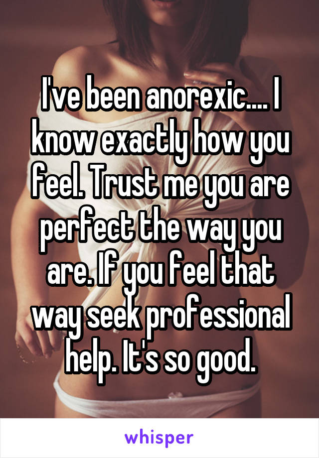 I've been anorexic.... I know exactly how you feel. Trust me you are perfect the way you are. If you feel that way seek professional help. It's so good.