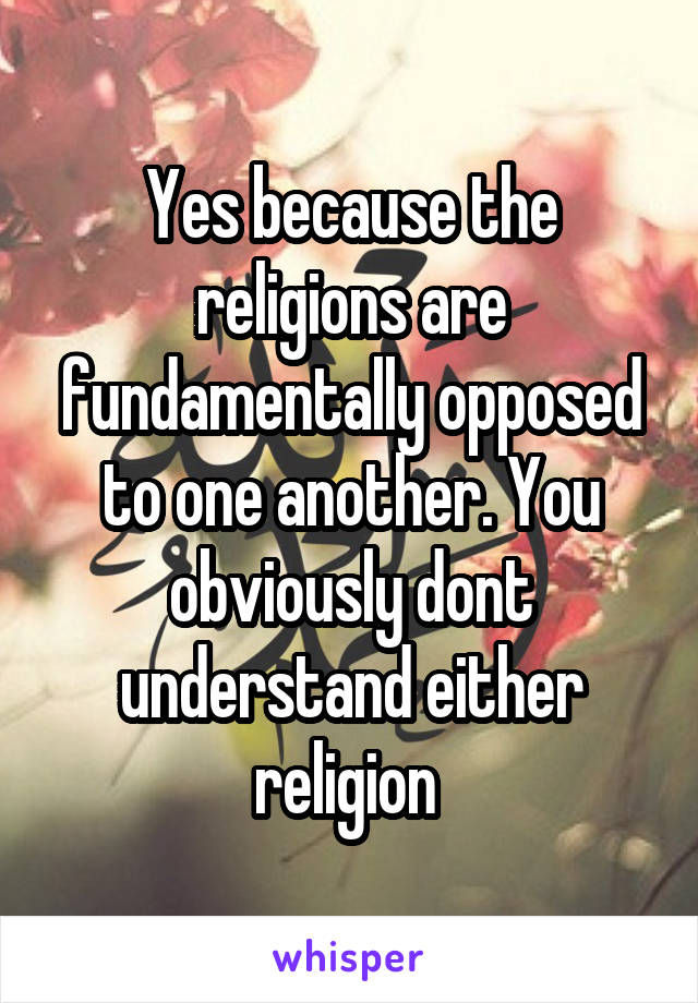 Yes because the religions are fundamentally opposed to one another. You obviously dont understand either religion 