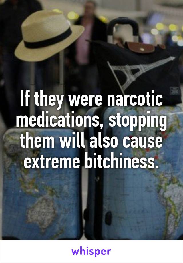 If they were narcotic medications, stopping them will also cause extreme bitchiness.