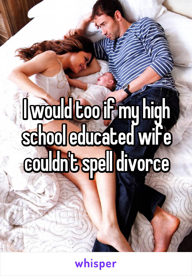 I would too if my high school educated wife couldn't spell divorce