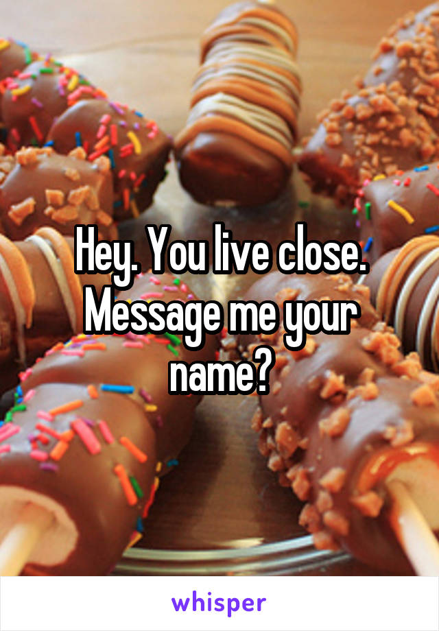 Hey. You live close. Message me your name?