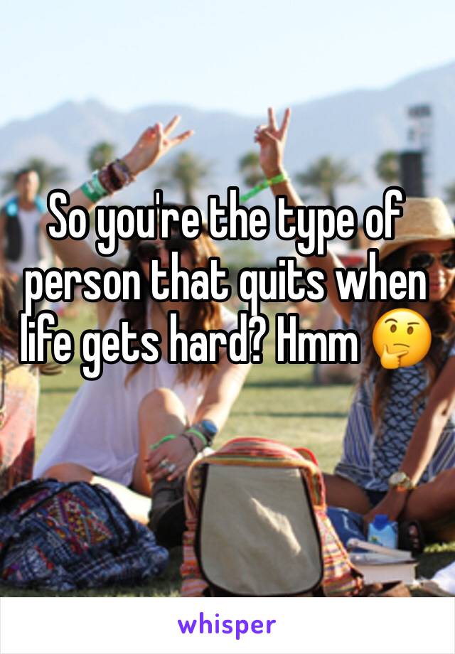 So you're the type of person that quits when life gets hard? Hmm 🤔