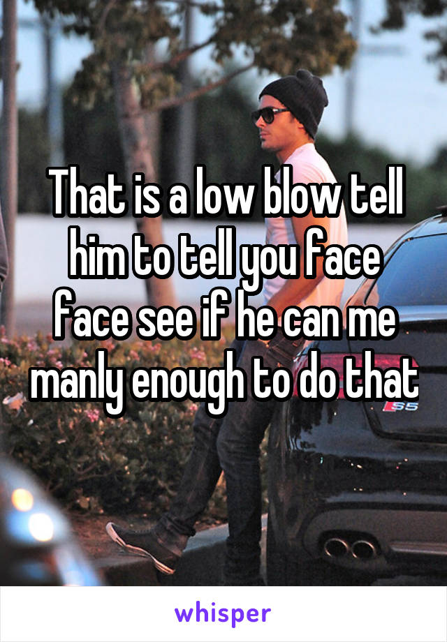 That is a low blow tell him to tell you face face see if he can me manly enough to do that 