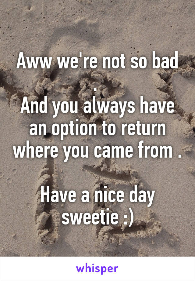 Aww we're not so bad . 
And you always have an option to return where you came from . 
Have a nice day sweetie :)