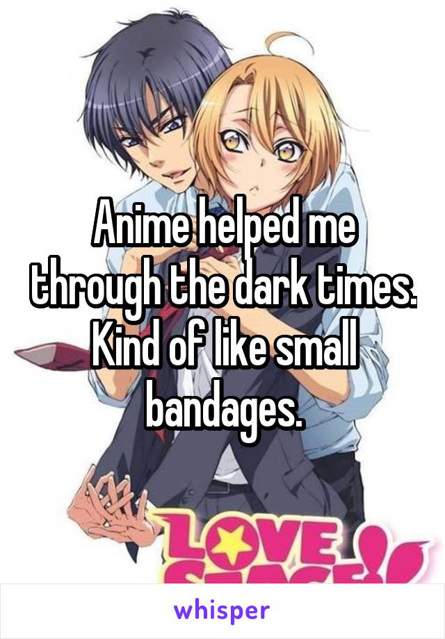 Anime helped me through the dark times. Kind of like small bandages.