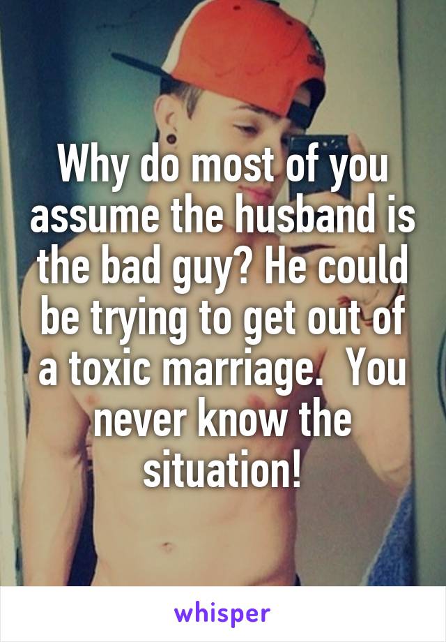 Why do most of you assume the husband is the bad guy? He could be trying to get out of a toxic marriage.  You never know the situation!