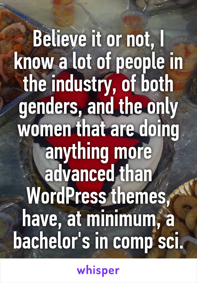 Believe it or not, I know a lot of people in the industry, of both genders, and the only women that are doing anything more advanced than WordPress themes, have, at minimum, a bachelor's in comp sci.