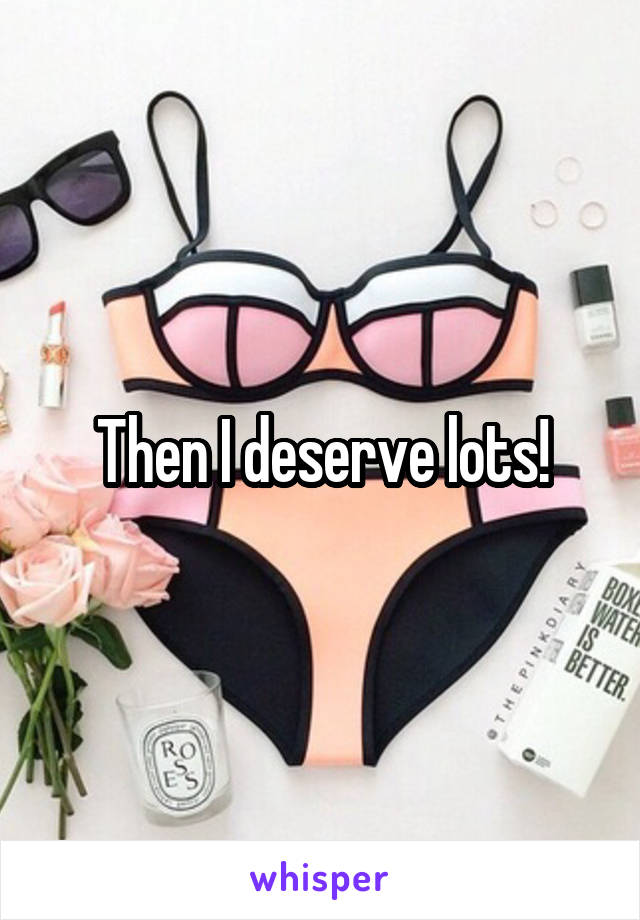 Then I deserve lots!