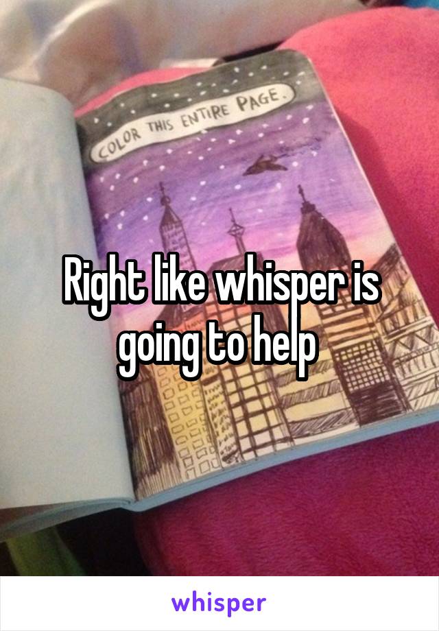 Right like whisper is going to help 