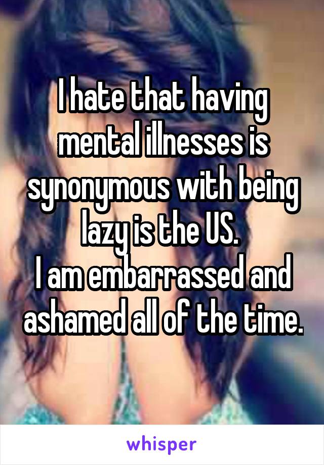 I hate that having mental illnesses is synonymous with being lazy is the US. 
I am embarrassed and ashamed all of the time. 