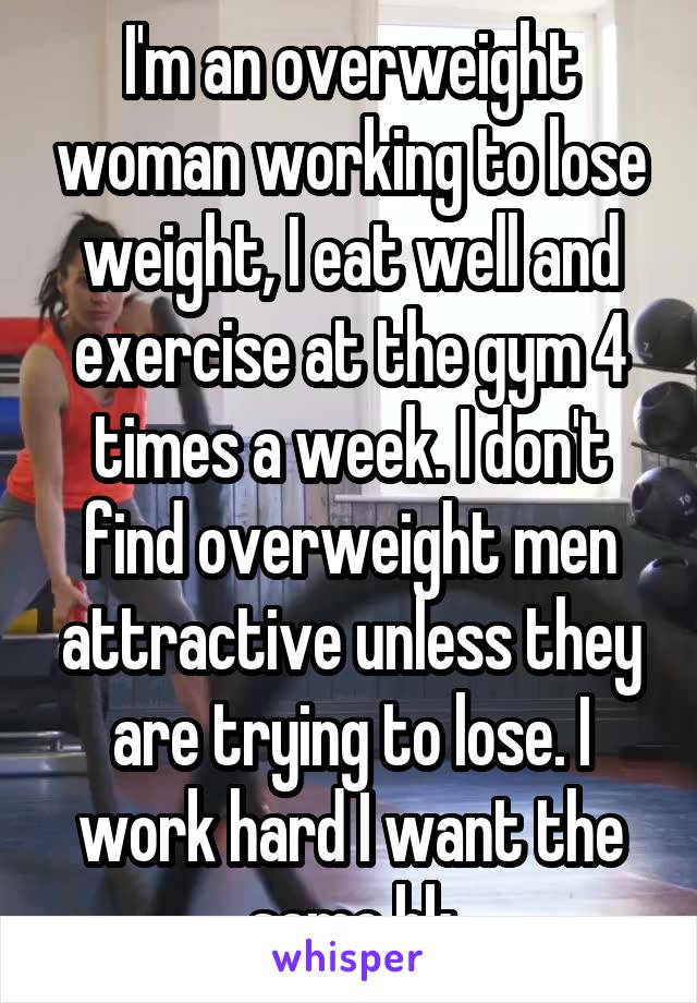 I'm an overweight woman working to lose weight, I eat well and exercise at the gym 4 times a week. I don't find overweight men attractive unless they are trying to lose. I work hard I want the same bk
