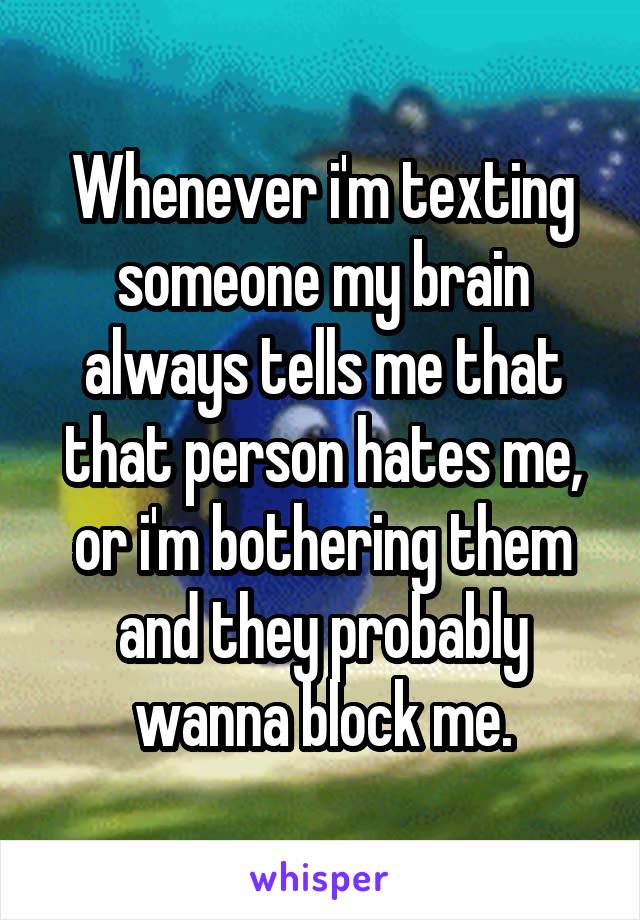 Whenever i'm texting someone my brain always tells me that that person hates me, or i'm bothering them and they probably wanna block me.