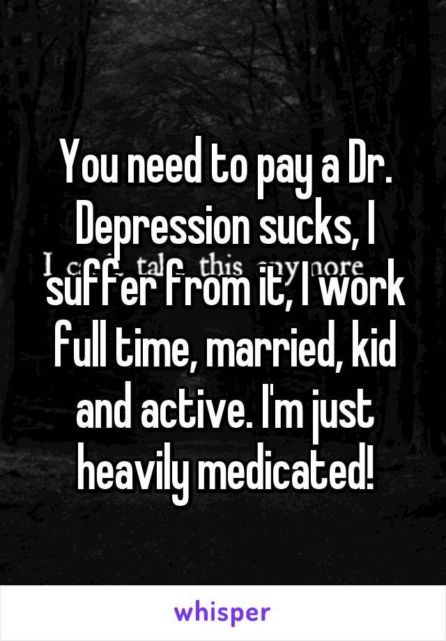 You need to pay a Dr. Depression sucks, I suffer from it, I work full time, married, kid and active. I'm just heavily medicated!