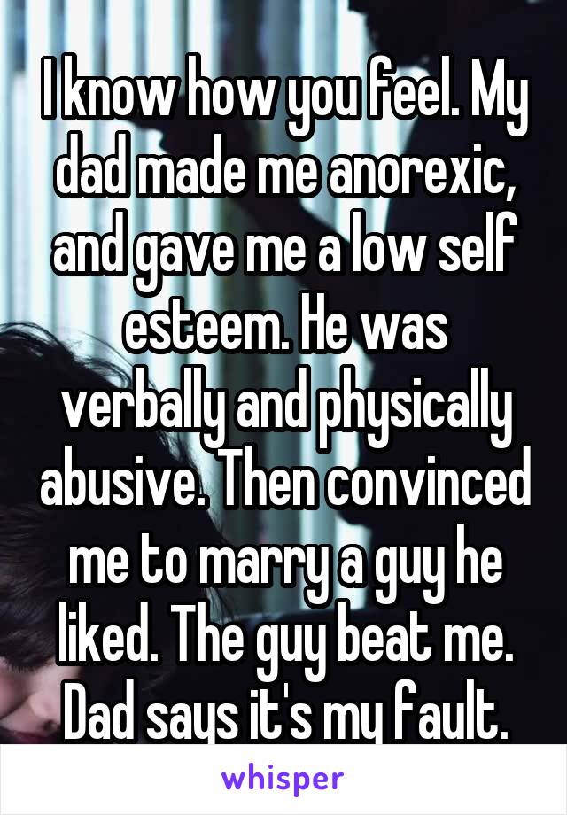 I know how you feel. My dad made me anorexic, and gave me a low self esteem. He was verbally and physically abusive. Then convinced me to marry a guy he liked. The guy beat me. Dad says it's my fault.