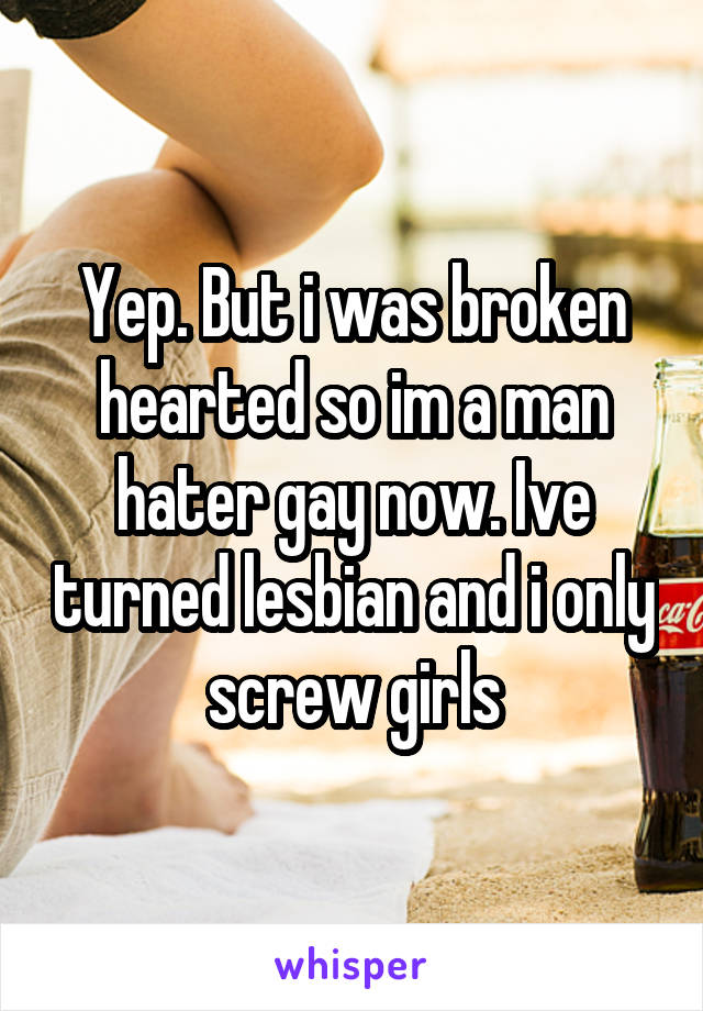 Yep. But i was broken hearted so im a man hater gay now. Ive turned lesbian and i only screw girls