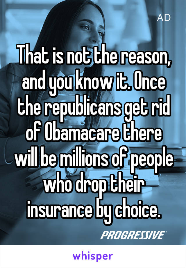 That is not the reason, and you know it. Once the republicans get rid of Obamacare there will be millions of people who drop their insurance by choice.