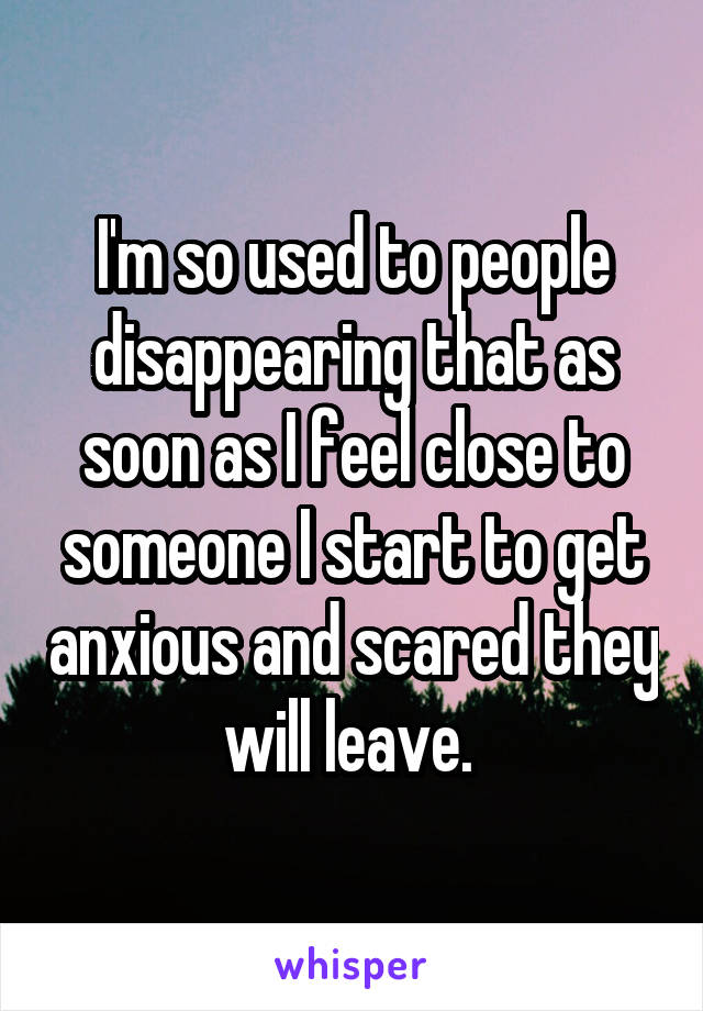 I'm so used to people disappearing that as soon as I feel close to someone I start to get anxious and scared they will leave. 