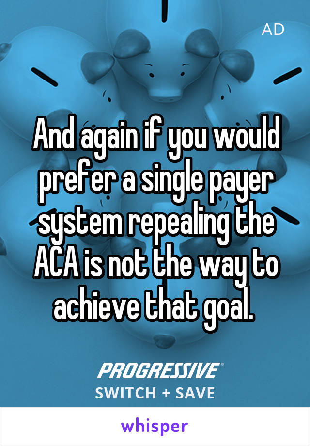 And again if you would prefer a single payer system repealing the ACA is not the way to achieve that goal. 