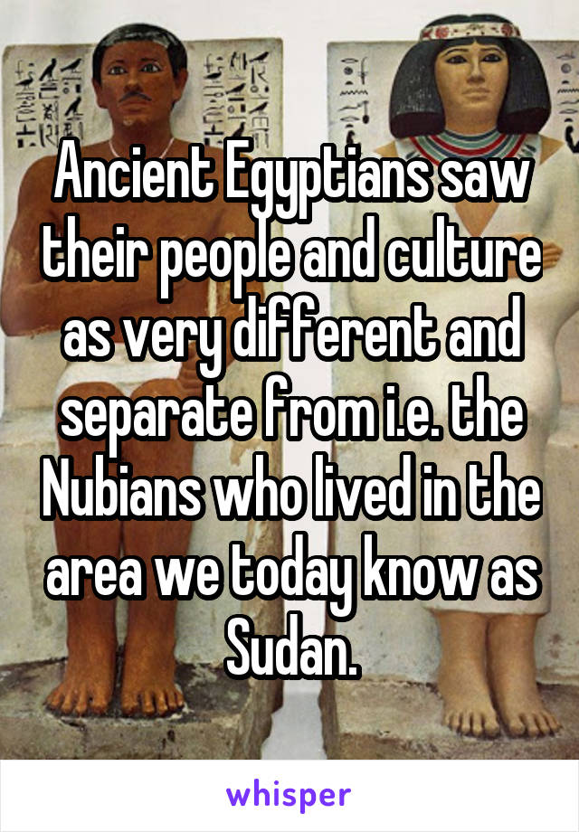 Ancient Egyptians saw their people and culture as very different and separate from i.e. the Nubians who lived in the area we today know as Sudan.