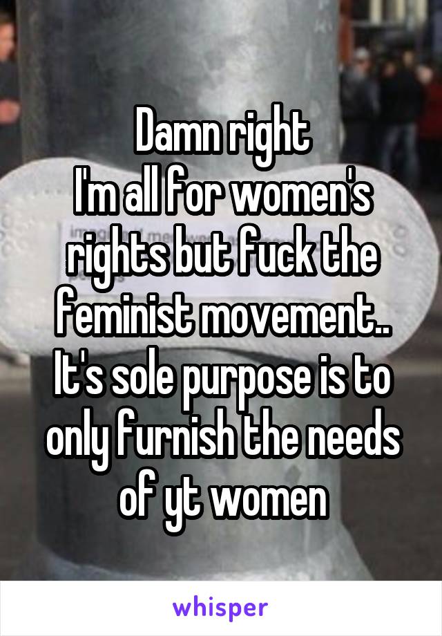Damn right
I'm all for women's rights but fuck the feminist movement.. It's sole purpose is to only furnish the needs of yt women