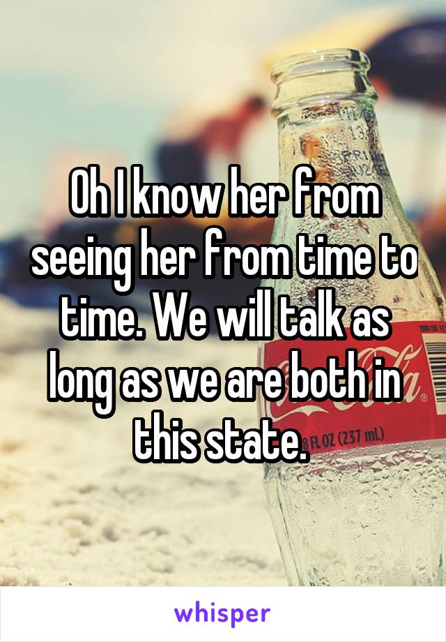 Oh I know her from seeing her from time to time. We will talk as long as we are both in this state. 