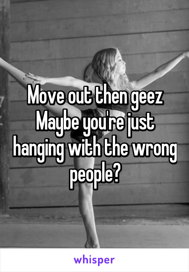 Move out then geez
Maybe you're just hanging with the wrong people?
