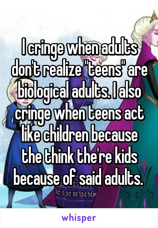 I cringe when adults don't realize "teens" are biological adults. I also cringe when teens act like children because the think the're kids because of said adults. 