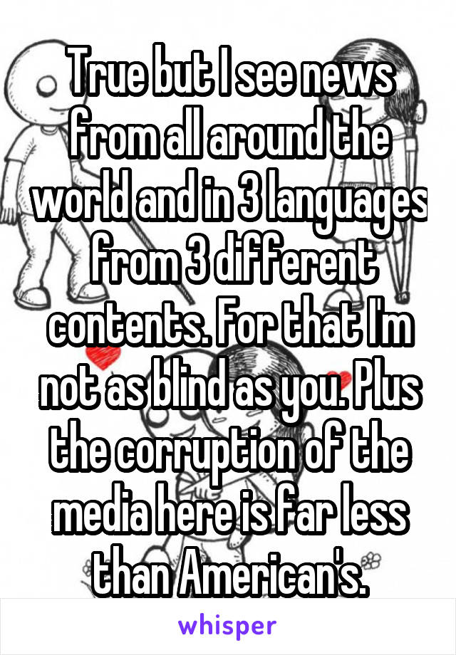 True but I see news from all around the world and in 3 languages  from 3 different contents. For that I'm not as blind as you. Plus the corruption of the media here is far less than American's.