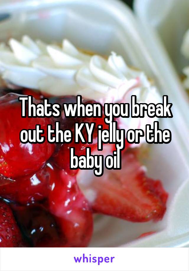Thats when you break out the KY jelly or the baby oil