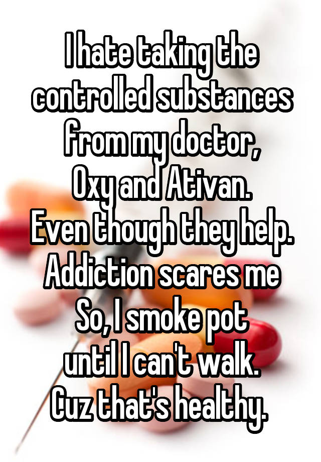 I hate taking the controlled substances from my doctor,
Oxy and Ativan.
Even though they help.
Addiction scares me
So, I smoke pot
 until I can't walk. 
Cuz that's healthy. 