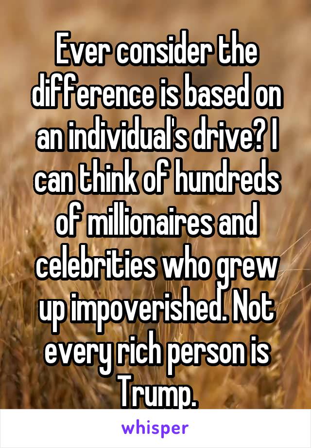 Ever consider the difference is based on an individual's drive? I can think of hundreds of millionaires and celebrities who grew up impoverished. Not every rich person is Trump.